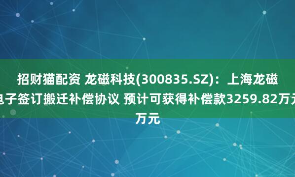 招财猫配资 龙磁科技(300835.SZ)：上海龙磁电子签订搬迁补偿协议 预计可获得补偿款3259.82万元