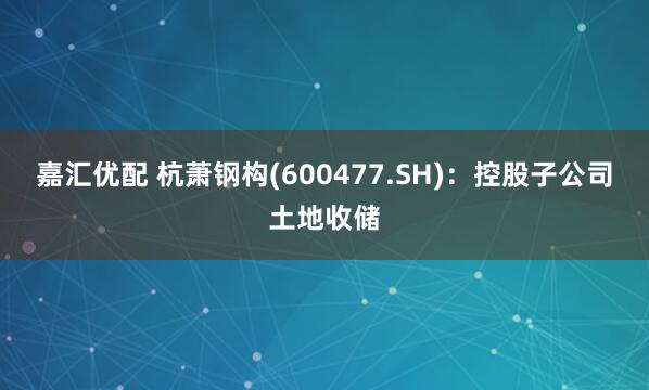 嘉汇优配 杭萧钢构(600477.SH)：控股子公司土地收储