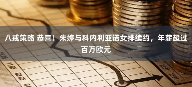 八戒策略 恭喜！朱婷与科内利亚诺女排续约，年薪超过百万欧元