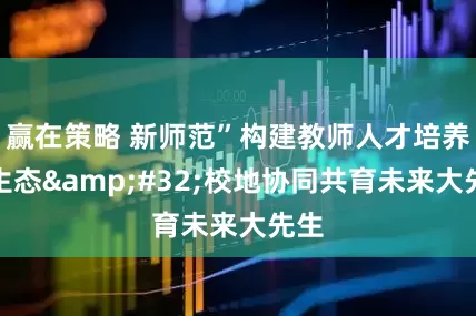 赢在策略 新师范”构建教师人才培养新生态 校地协同共育未来大先生