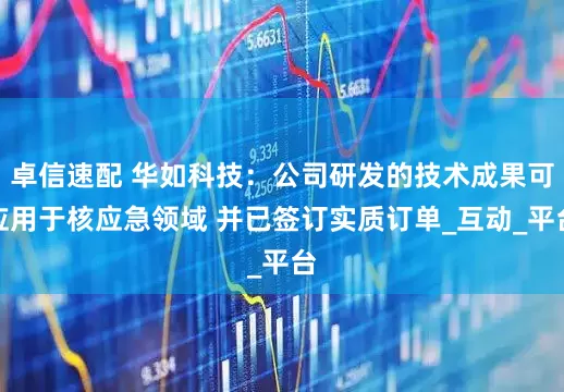 卓信速配 华如科技：公司研发的技术成果可应用于核应急领域 并已签订实质订单_互动_平台