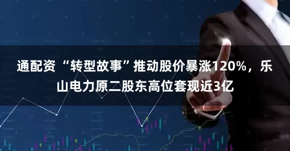 通配资 “转型故事”推动股价暴涨120%，乐山电力原二股东高位套现近3亿