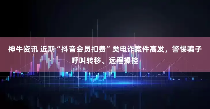 神牛资讯 近期“抖音会员扣费”类电诈案件高发，警惕骗子呼叫转移、远程操控