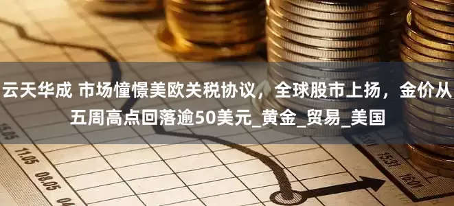 云天华成 市场憧憬美欧关税协议，全球股市上扬，金价从五周高点回落逾50美元_黄金_贸易_美国
