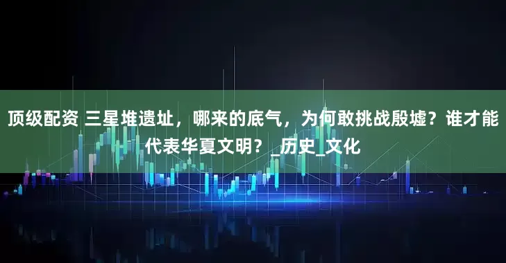 顶级配资 三星堆遗址，哪来的底气，为何敢挑战殷墟？谁才能代表华夏文明？_历史_文化