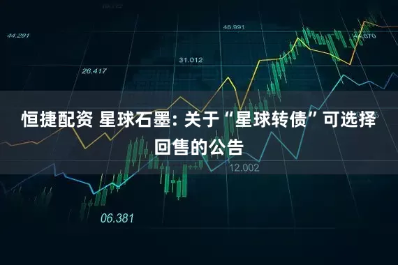 恒捷配资 星球石墨: 关于“星球转债”可选择回售的公告
