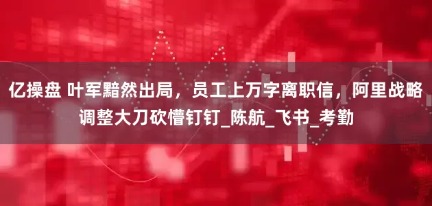 亿操盘 叶军黯然出局，员工上万字离职信，阿里战略调整大刀砍懵钉钉_陈航_飞书_考勤