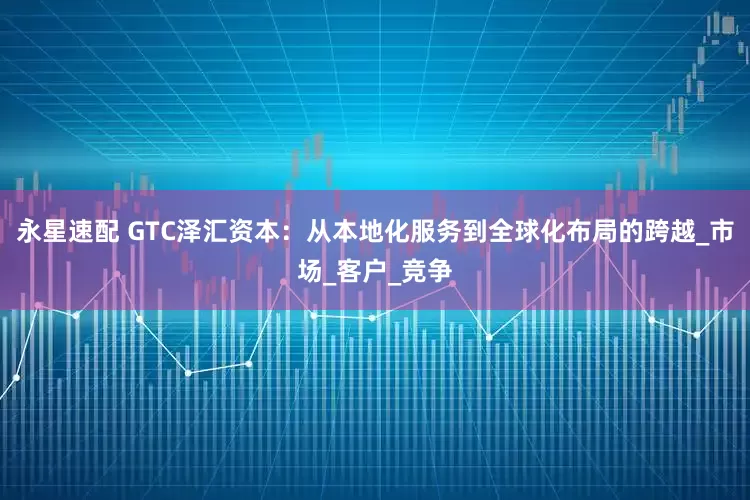 永星速配 GTC泽汇资本：从本地化服务到全球化布局的跨越_市场_客户_竞争