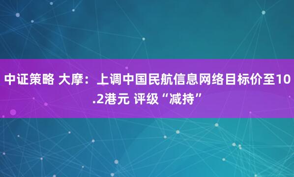 中证策略 大摩：上调中国民航信息网络目标价至10.2港元 评级“减持”