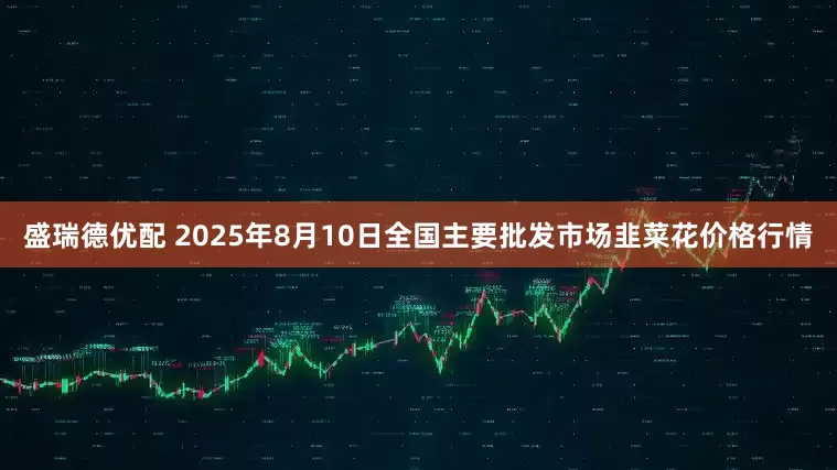 盛瑞德优配 2025年8月10日全国主要批发市场韭菜花价格行情