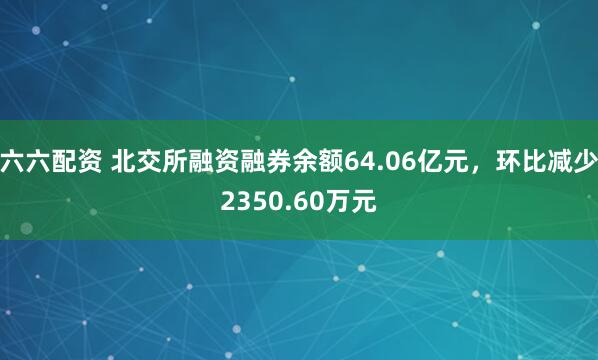 六六配资 北交所融资融券余额64.06亿元，环比减少2350.60万元