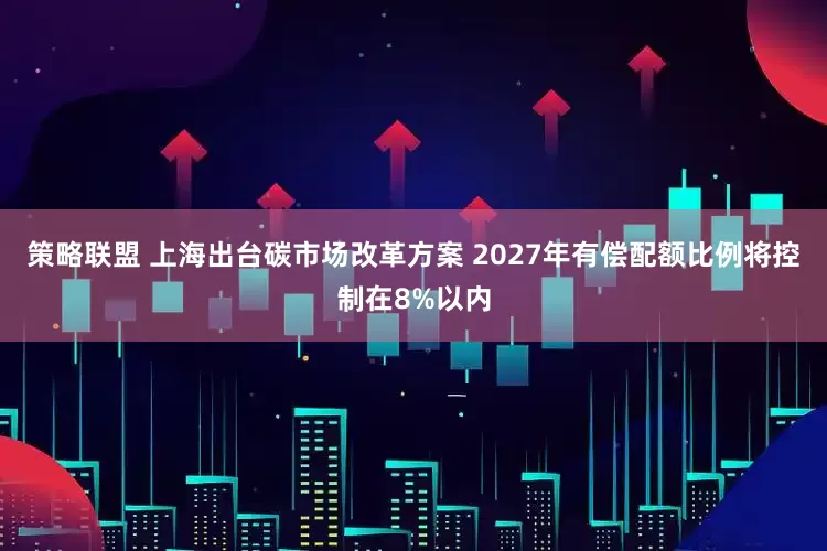 策略联盟 上海出台碳市场改革方案 2027年有偿配额比例将控制在8%以内