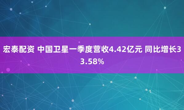 宏泰配资 中国卫星一季度营收4.42亿元 同比增长33.58%