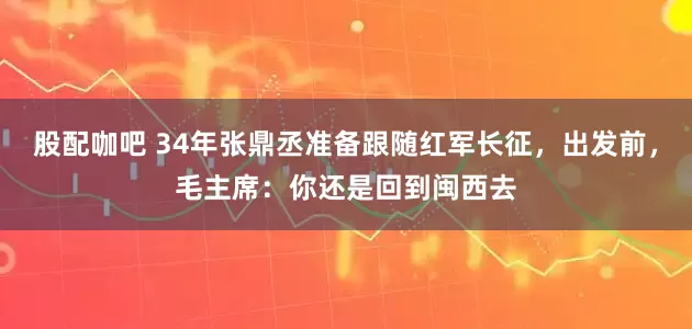 股配咖吧 34年张鼎丞准备跟随红军长征，出发前，毛主席：你还是回到闽西去